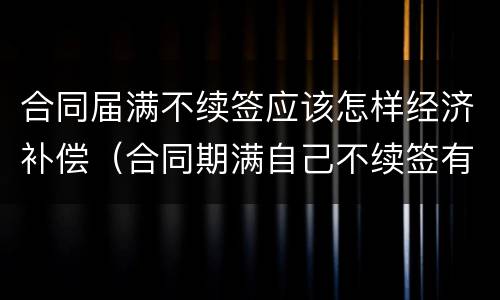 合同届满不续签应该怎样经济补偿（合同期满自己不续签有经济补偿吗）