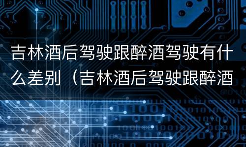 吉林酒后驾驶跟醉酒驾驶有什么差别（吉林酒后驾驶跟醉酒驾驶有什么差别吗）