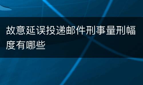 故意延误投递邮件刑事量刑幅度有哪些