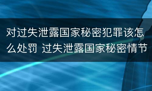 对过失泄露国家秘密犯罪该怎么处罚 过失泄露国家秘密情节严重的应当追究刑事责任