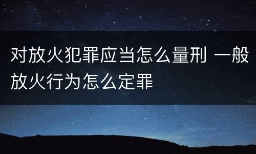 对放火犯罪应当怎么量刑 一般放火行为怎么定罪