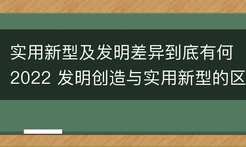 实用新型及发明差异到底有何2022 发明创造与实用新型的区别