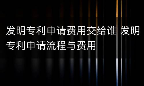 发明专利申请费用交给谁 发明专利申请流程与费用