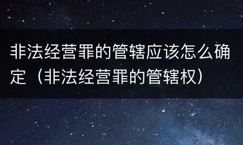 非法经营罪的管辖应该怎么确定（非法经营罪的管辖权）
