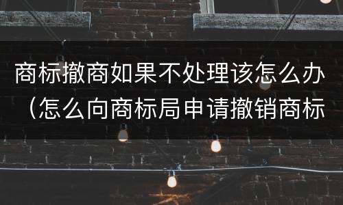 商标撤商如果不处理该怎么办（怎么向商标局申请撤销商标）