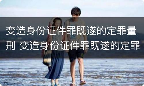 变造身份证件罪既遂的定罪量刑 变造身份证件罪既遂的定罪量刑多少