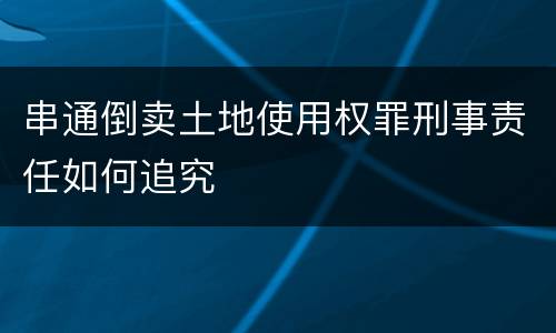 串通倒卖土地使用权罪刑事责任如何追究