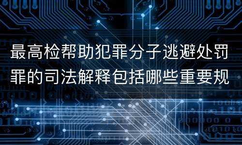 最高检帮助犯罪分子逃避处罚罪的司法解释包括哪些重要规定
