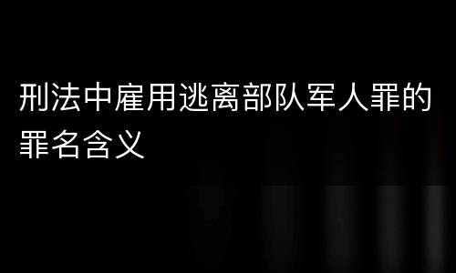 刑法中雇用逃离部队军人罪的罪名含义
