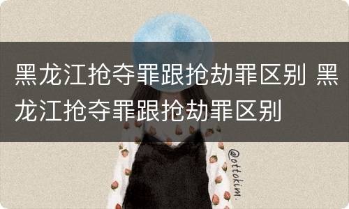 黑龙江抢夺罪跟抢劫罪区别 黑龙江抢夺罪跟抢劫罪区别