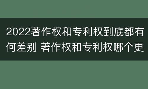 2022著作权和专利权到底都有何差别 著作权和专利权哪个更重要