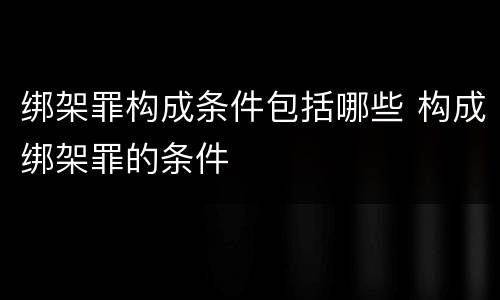 绑架罪构成条件包括哪些 构成绑架罪的条件