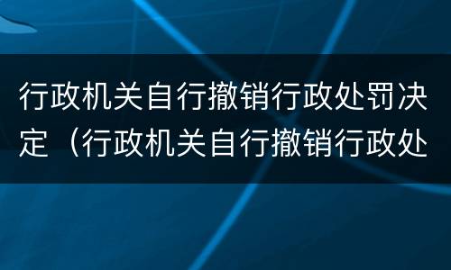 行政机关自行撤销行政处罚决定（行政机关自行撤销行政处罚决定书）