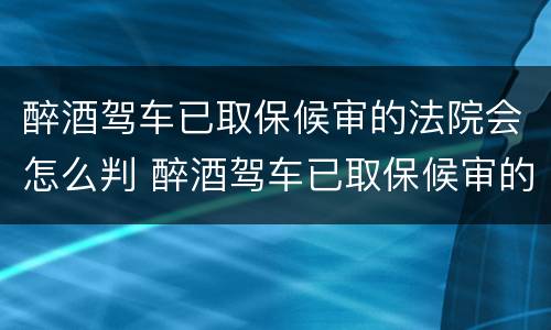 醉酒驾车已取保候审的法院会怎么判 醉酒驾车已取保候审的法院会怎么判决