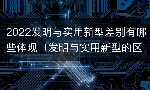 2022发明与实用新型差别有哪些体现（发明与实用新型的区别）