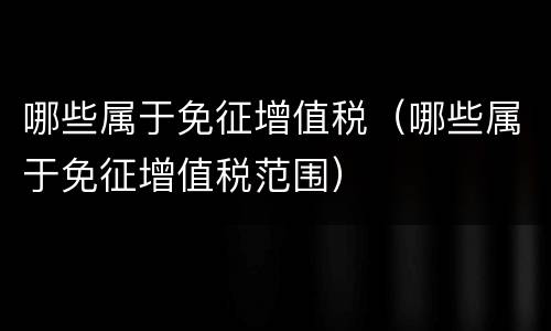 哪些属于免征增值税（哪些属于免征增值税范围）