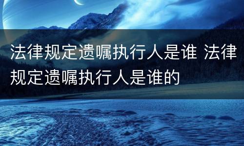 法律规定遗嘱执行人是谁 法律规定遗嘱执行人是谁的
