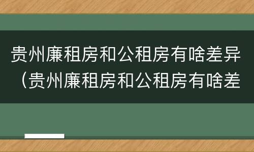 贵州廉租房和公租房有啥差异（贵州廉租房和公租房有啥差异吗）