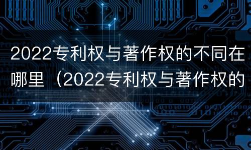 2022专利权与著作权的不同在哪里（2022专利权与著作权的不同在哪里呢）