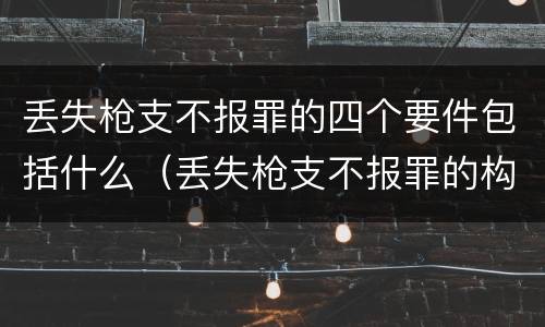 丢失枪支不报罪的四个要件包括什么（丢失枪支不报罪的构成要件）