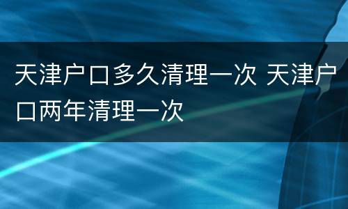天津户口多久清理一次 天津户口两年清理一次