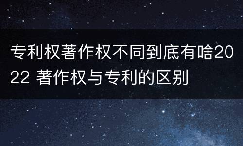 专利权著作权不同到底有啥2022 著作权与专利的区别