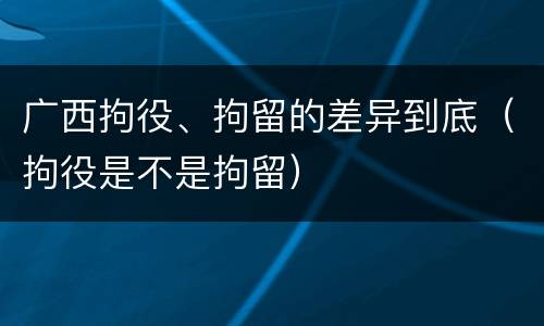广西拘役、拘留的差异到底（拘役是不是拘留）