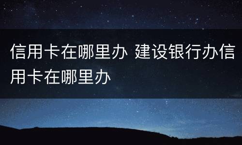 信用卡在哪里办 建设银行办信用卡在哪里办