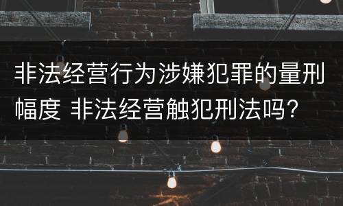 非法经营行为涉嫌犯罪的量刑幅度 非法经营触犯刑法吗?