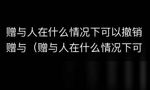 赠与人在什么情况下可以撤销赠与（赠与人在什么情况下可以撤销赠与合同）