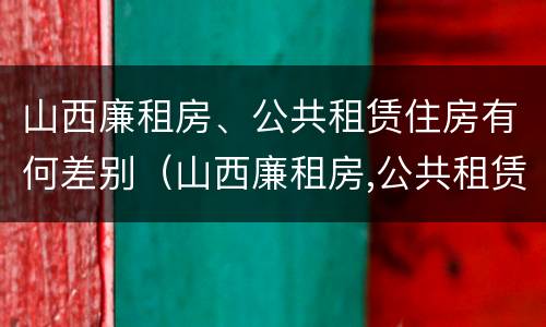 山西廉租房、公共租赁住房有何差别（山西廉租房,公共租赁住房有何差别呢）