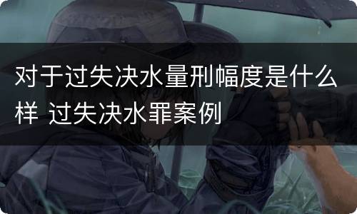 对于过失决水量刑幅度是什么样 过失决水罪案例
