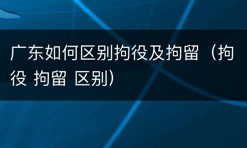 广东如何区别拘役及拘留（拘役 拘留 区别）