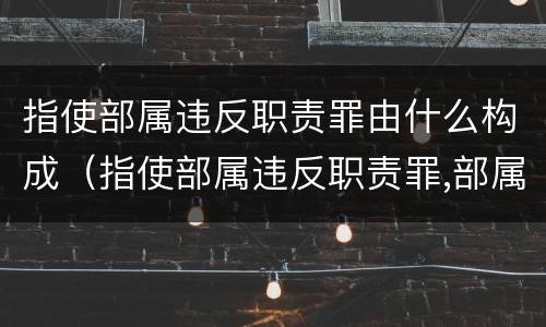 指使部属违反职责罪由什么构成（指使部属违反职责罪,部属承担什么责任）