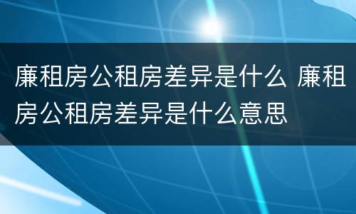 廉租房公租房差异是什么 廉租房公租房差异是什么意思