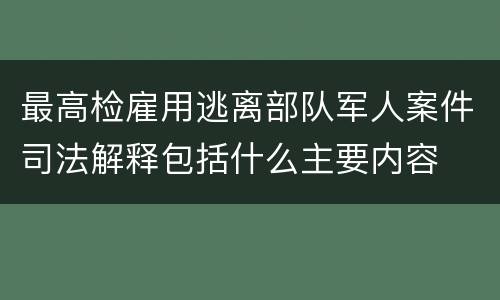 最高检雇用逃离部队军人案件司法解释包括什么主要内容