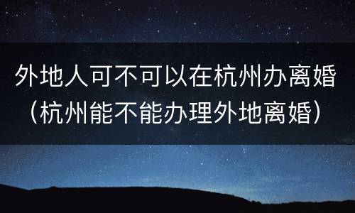 外地人可不可以在杭州办离婚（杭州能不能办理外地离婚）