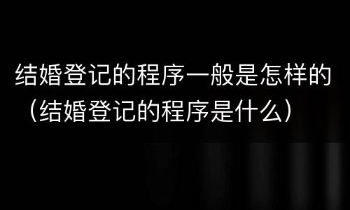 结婚登记的程序一般是怎样的（结婚登记的程序是什么）