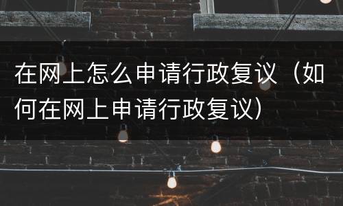 在网上怎么申请行政复议（如何在网上申请行政复议）