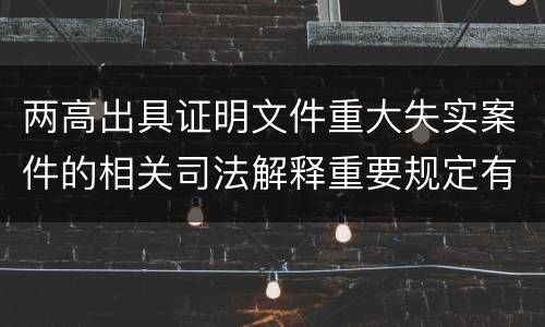 两高出具证明文件重大失实案件的相关司法解释重要规定有哪些