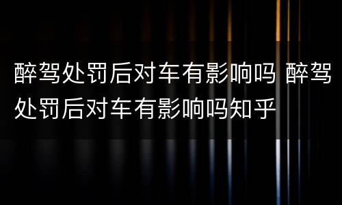醉驾处罚后对车有影响吗 醉驾处罚后对车有影响吗知乎