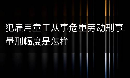 犯雇用童工从事危重劳动刑事量刑幅度是怎样