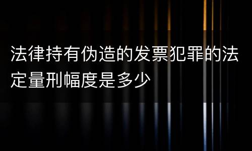 法律持有伪造的发票犯罪的法定量刑幅度是多少