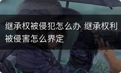 继承权被侵犯怎么办 继承权利被侵害怎么界定