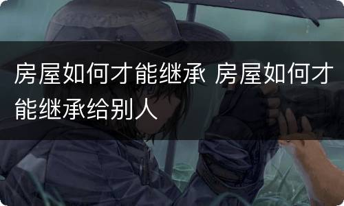 房屋如何才能继承 房屋如何才能继承给别人
