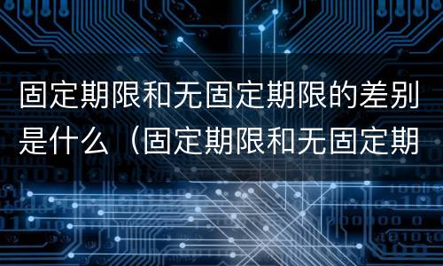 固定期限和无固定期限的差别是什么（固定期限和无固定期限的差别是什么）