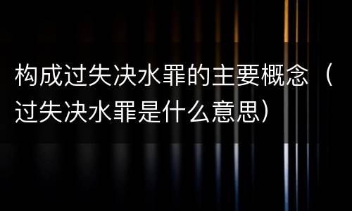 构成过失决水罪的主要概念（过失决水罪是什么意思）