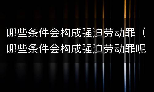 哪些条件会构成强迫劳动罪（哪些条件会构成强迫劳动罪呢）