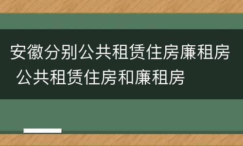 安徽分别公共租赁住房廉租房 公共租赁住房和廉租房