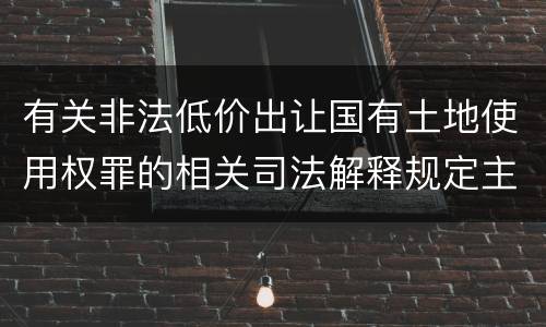 有关非法低价出让国有土地使用权罪的相关司法解释规定主要内容包括什么